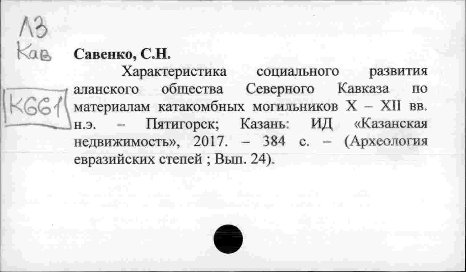 ﻿къ
Rag-, Савенко, С.Н.
Характеристика социального развития аланского общества Северного Кавказа по материалам катакомбных могильников X - XII вв. н.э. - Пятигорск; Казань: ИД «Казанская недвижимость», 2017. - 384 с. — (Археология евразийских степей ; Вып. 24).